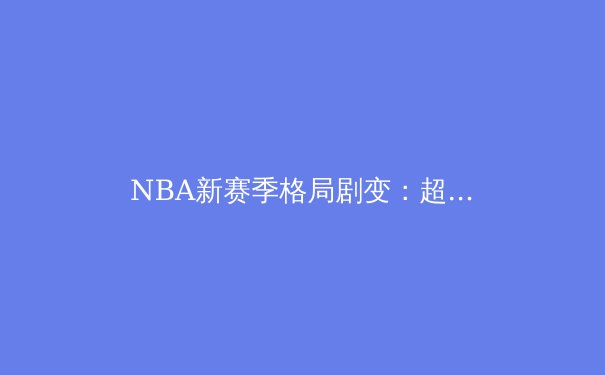 NBA新赛季格局剧变：超级球队时代终结与新生力量的崛起 - 4