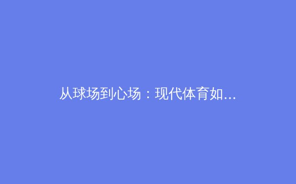 从球场到心场：现代体育如何重塑社会凝聚力与个体生命价值 - 3